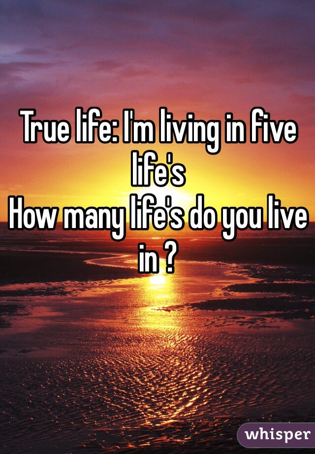 True life: I'm living in five life's
How many life's do you live in ?