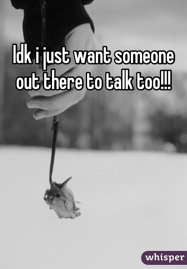 Idk i just want someone out there to talk too!!!