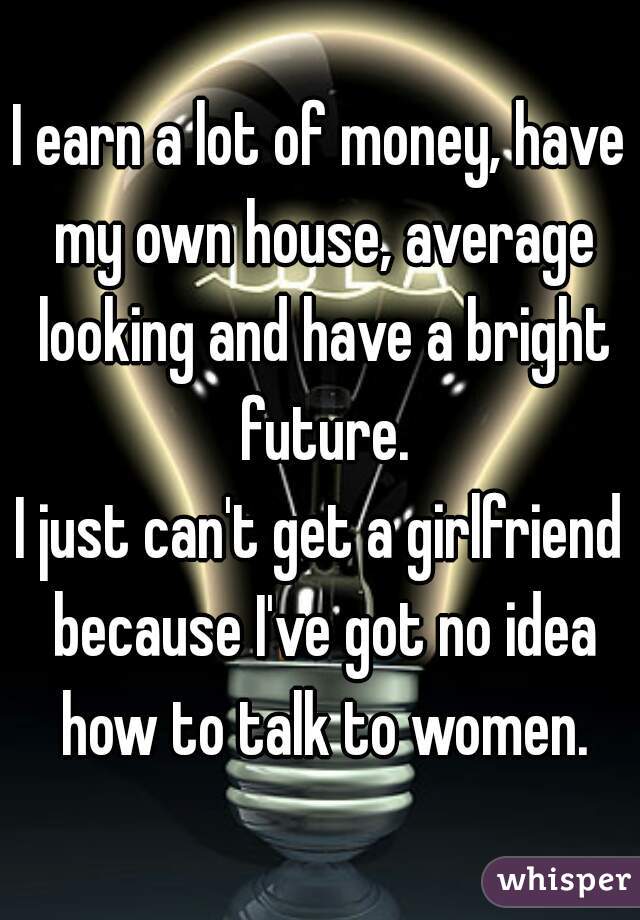 I earn a lot of money, have my own house, average looking and have a bright future.

I just can't get a girlfriend because I've got no idea how to talk to women.