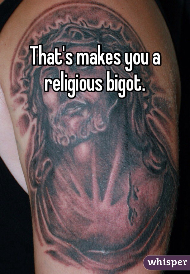 That's makes you a religious bigot. 