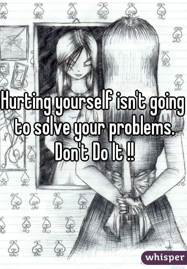 Hurting yourself isn't going to solve your problems. Don't Do It !!