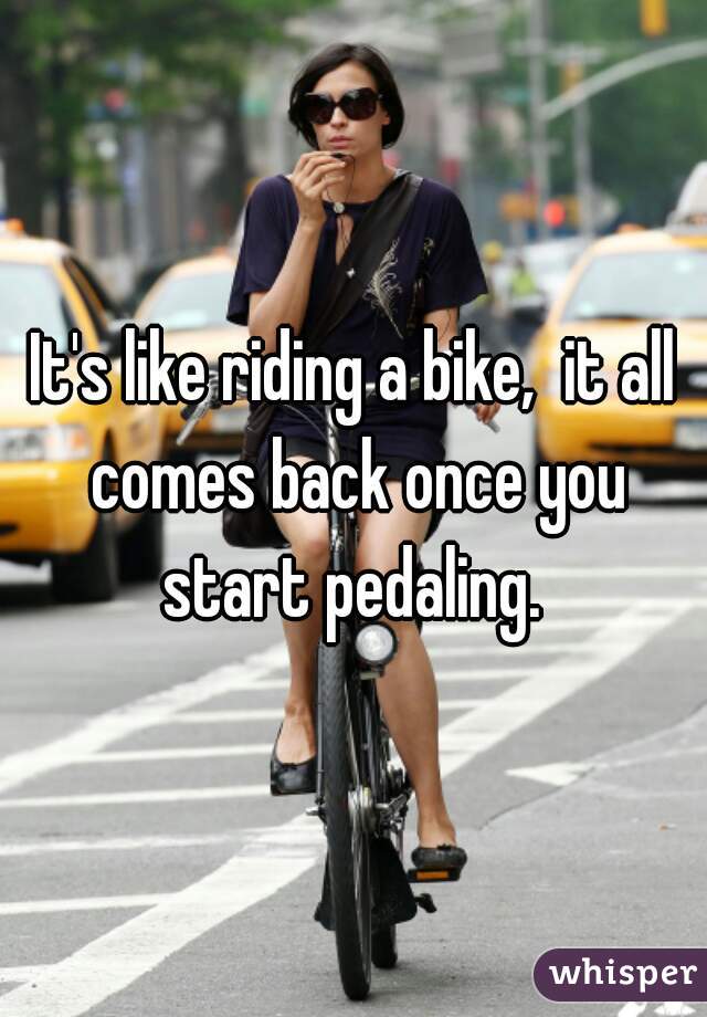 It's like riding a bike,  it all comes back once you start pedaling. 