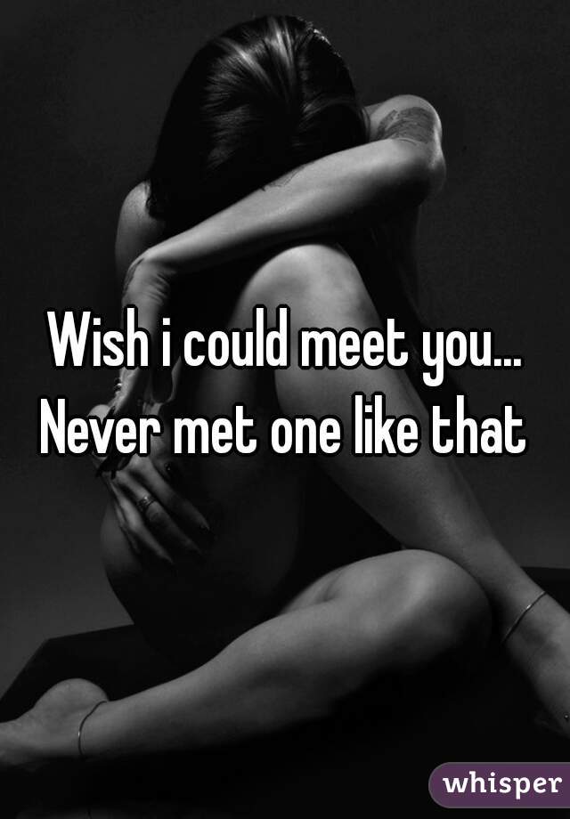 Wish i could meet you... Never met one like that 