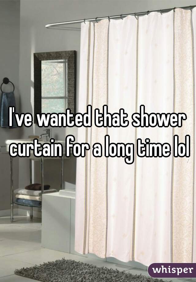 I've wanted that shower curtain for a long time lol