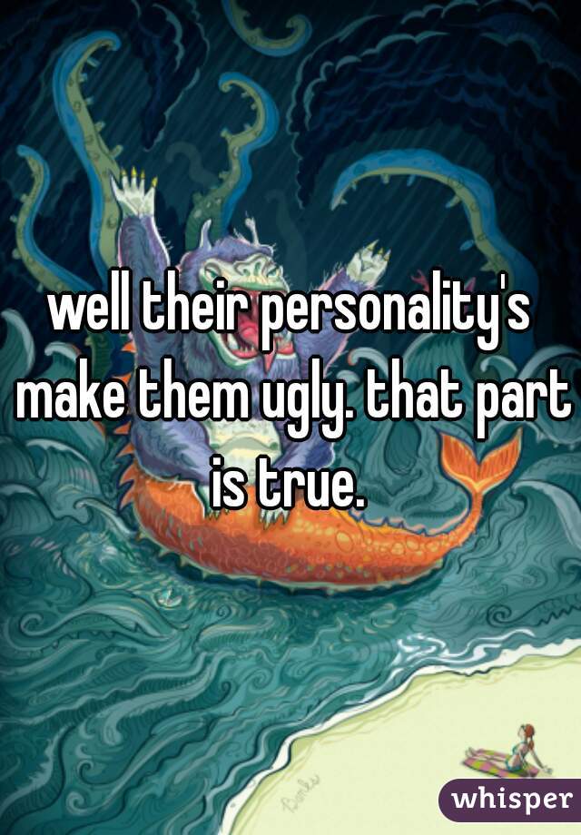 well their personality's make them ugly. that part is true. 