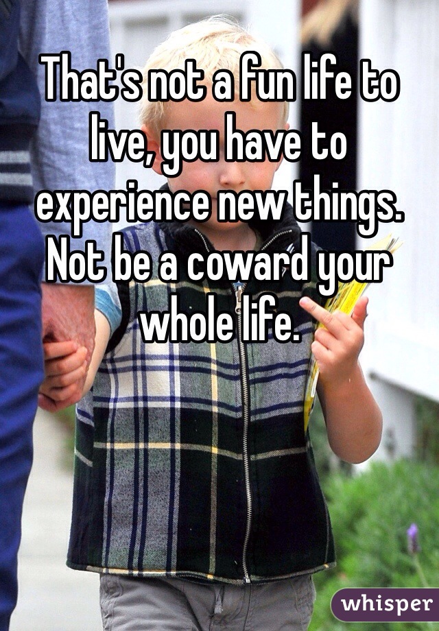 That's not a fun life to live, you have to experience new things. Not be a coward your whole life. 