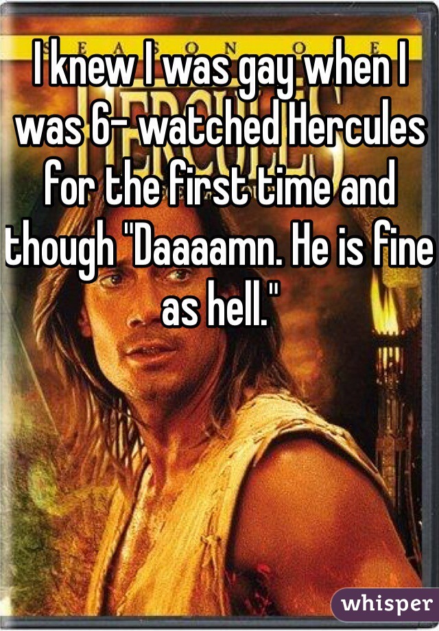 I knew I was gay when I was 6- watched Hercules for the first time and though "Daaaamn. He is fine as hell."