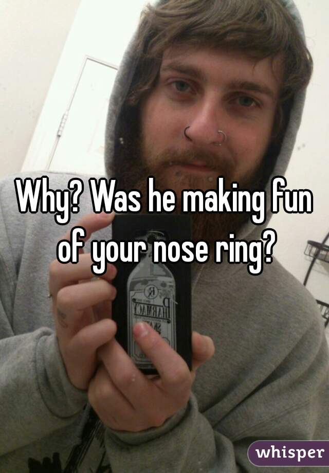 Why? Was he making fun of your nose ring?