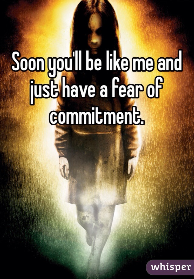 Soon you'll be like me and just have a fear of commitment. 