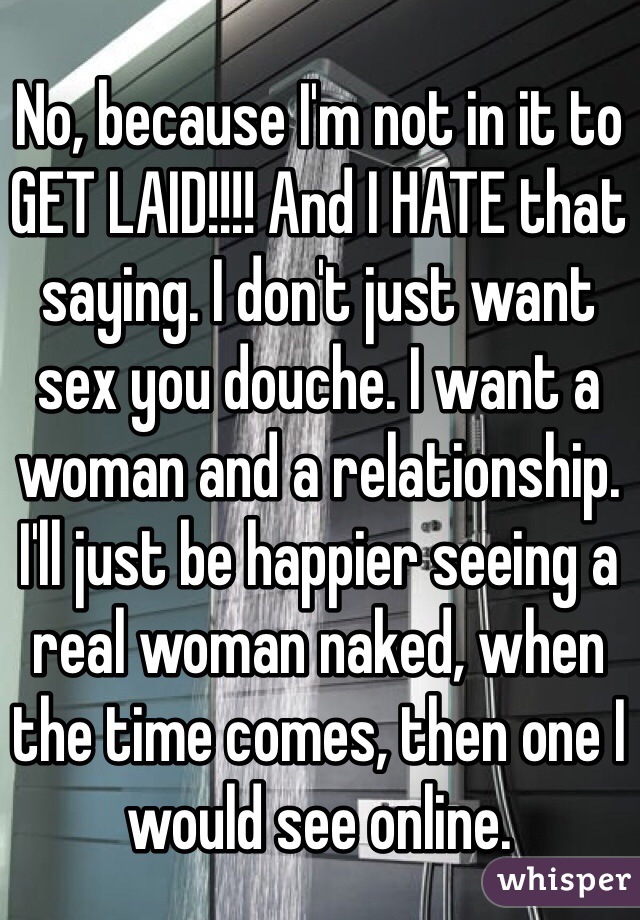 No, because I'm not in it to GET LAID!!!! And I HATE that saying. I don't just want sex you douche. I want a woman and a relationship. I'll just be happier seeing a real woman naked, when the time comes, then one I would see online.