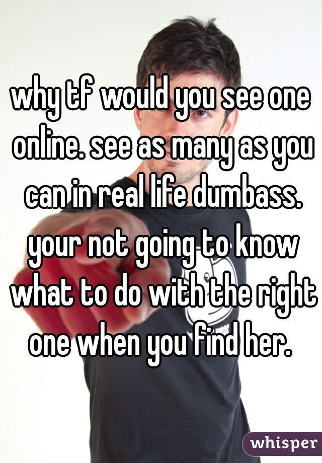 why tf would you see one online. see as many as you can in real life dumbass. your not going to know what to do with the right one when you find her. 