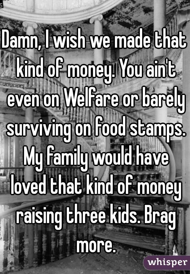 Damn, I wish we made that kind of money. You ain't even on Welfare or barely surviving on food stamps. My family would have loved that kind of money raising three kids. Brag more.