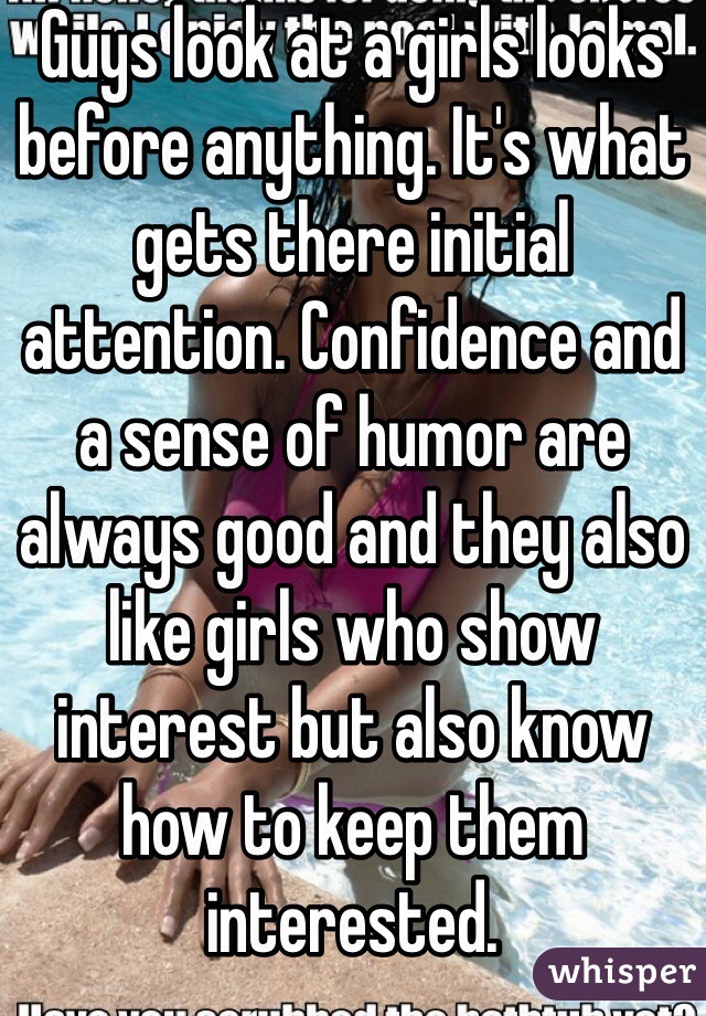 Guys look at a girls looks before anything. It's what gets there initial attention. Confidence and a sense of humor are always good and they also like girls who show interest but also know how to keep them interested. 