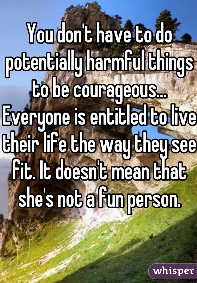 You don't have to do potentially harmful things to be courageous... Everyone is entitled to live their life the way they see fit. It doesn't mean that she's not a fun person. 