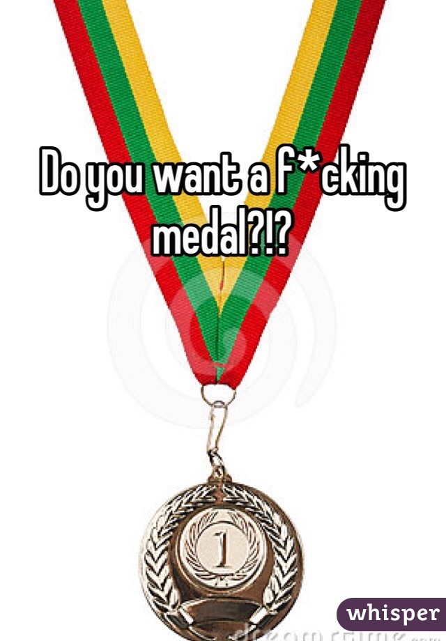 Do you want a f*cking medal?!? 