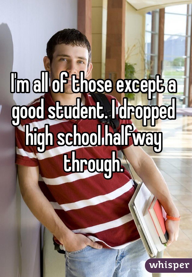 I'm all of those except a good student. I dropped high school halfway through.