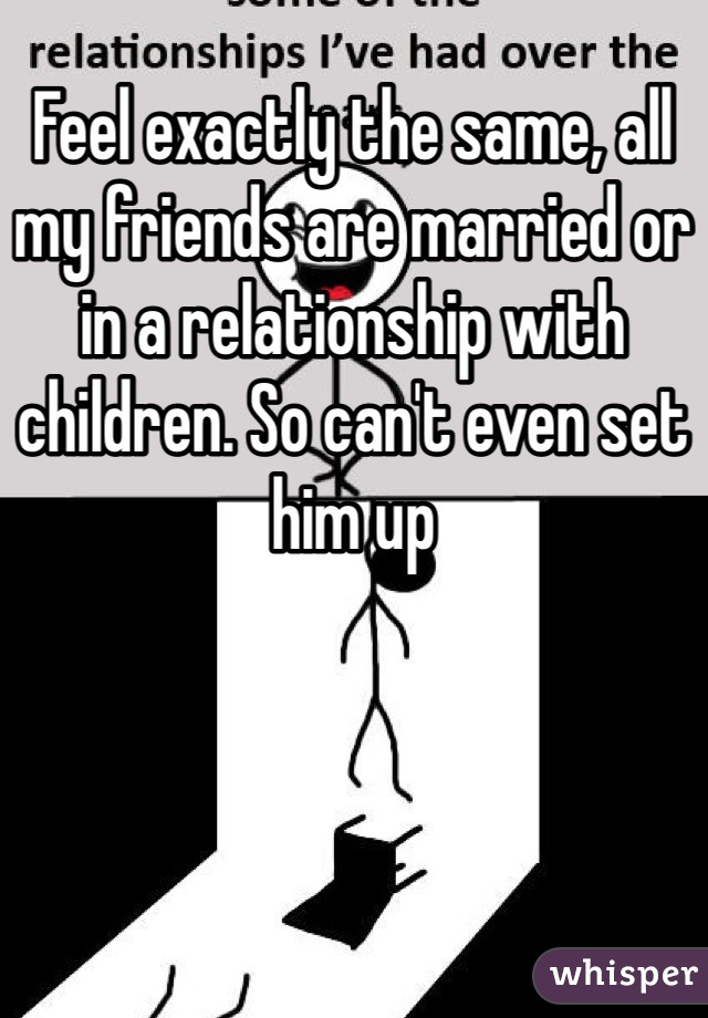 Feel exactly the same, all my friends are married or in a relationship with children. So can't even set him up