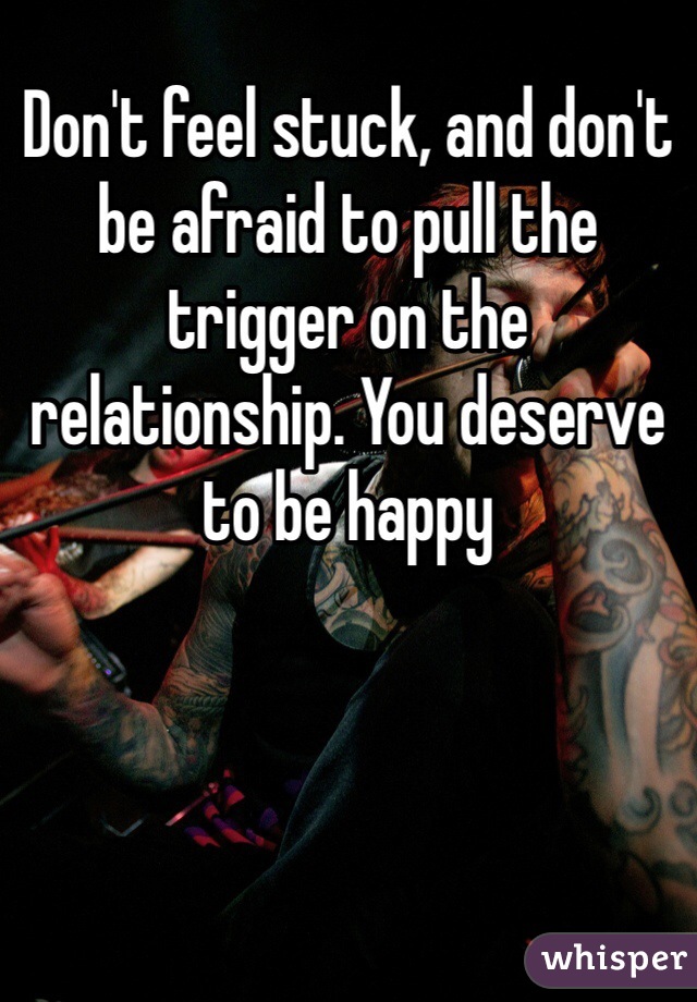 Don't feel stuck, and don't be afraid to pull the trigger on the relationship. You deserve to be happy