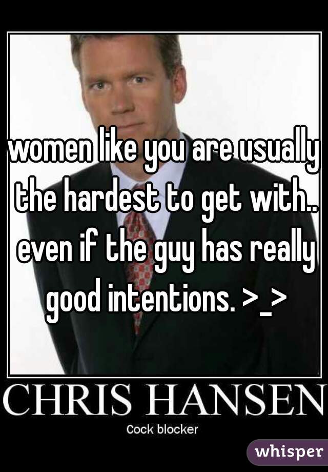 women like you are usually the hardest to get with.. even if the guy has really good intentions. >_>