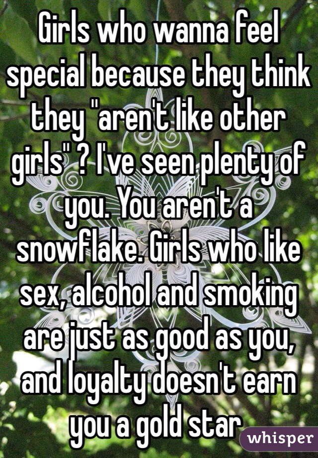 Girls who wanna feel special because they think they "aren't like other girls" ? I've seen plenty of you. You aren't a snowflake. Girls who like sex, alcohol and smoking are just as good as you, and loyalty doesn't earn you a gold star. 