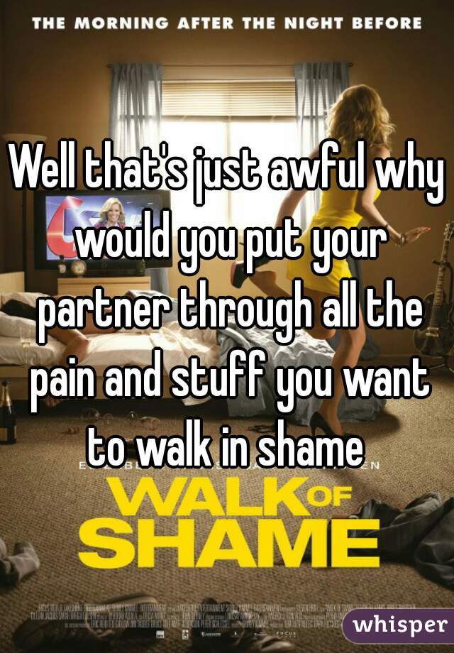 Well that's just awful why would you put your partner through all the pain and stuff you want to walk in shame 