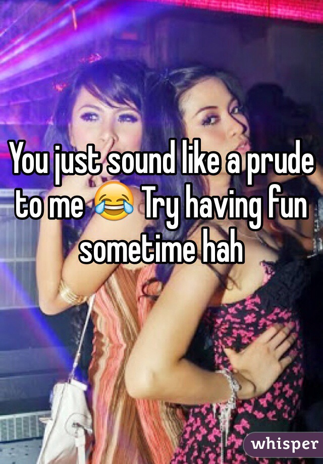 You just sound like a prude to me 😂 Try having fun sometime hah