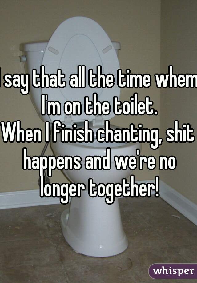 I say that all the time whem I'm on the toilet.
When I finish chanting, shit happens and we're no longer together!