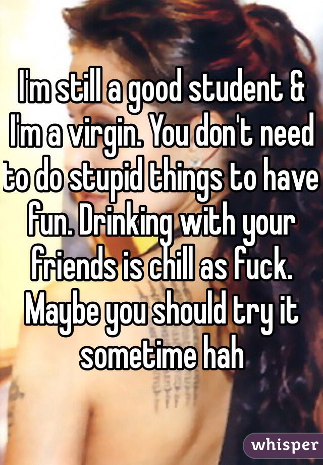 I'm still a good student & I'm a virgin. You don't need to do stupid things to have fun. Drinking with your friends is chill as fuck. Maybe you should try it sometime hah