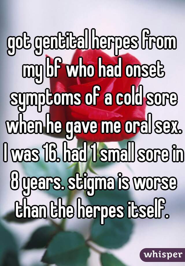 got gentital herpes from my bf who had onset symptoms of a cold sore when he gave me oral sex. I was 16. had 1 small sore in 8 years. stigma is worse than the herpes itself. 