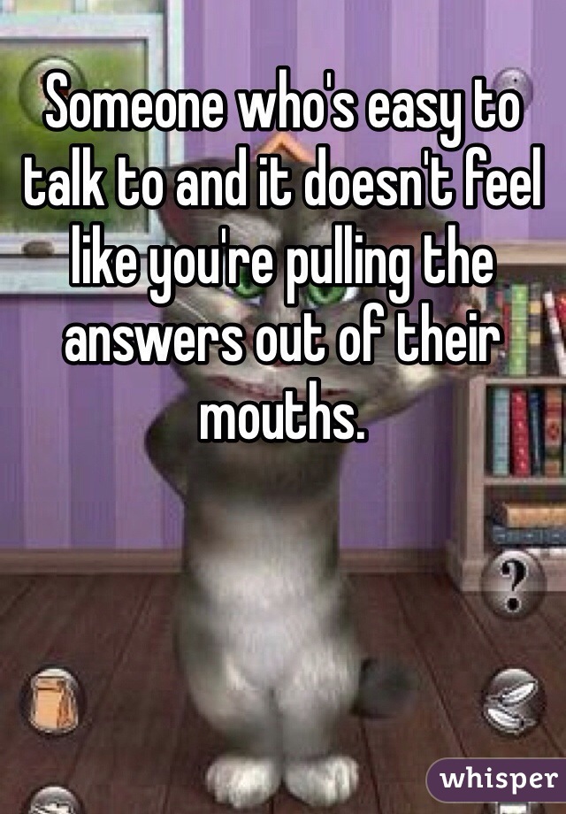 Someone who's easy to talk to and it doesn't feel like you're pulling the answers out of their mouths. 