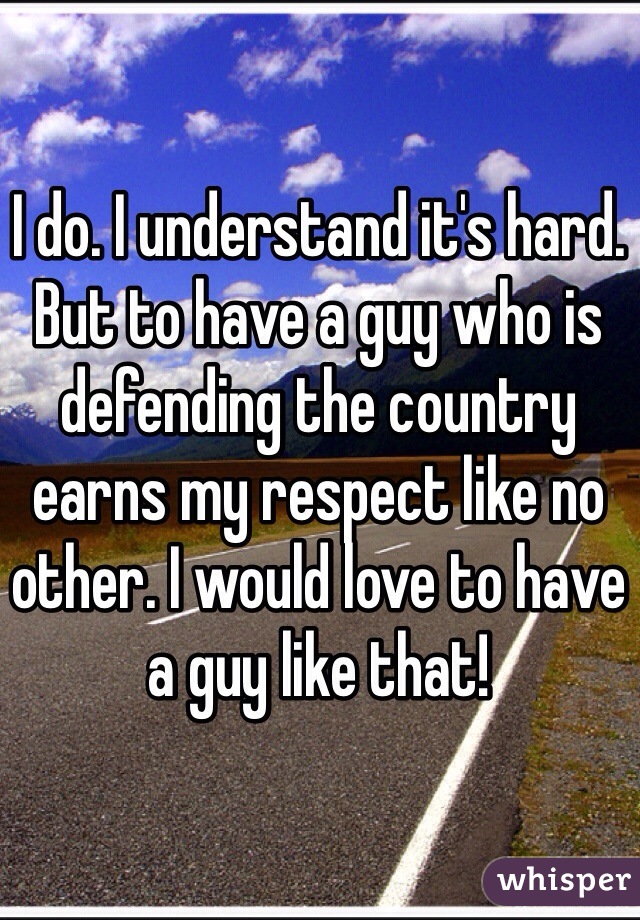 I do. I understand it's hard. But to have a guy who is defending the country earns my respect like no other. I would love to have a guy like that!