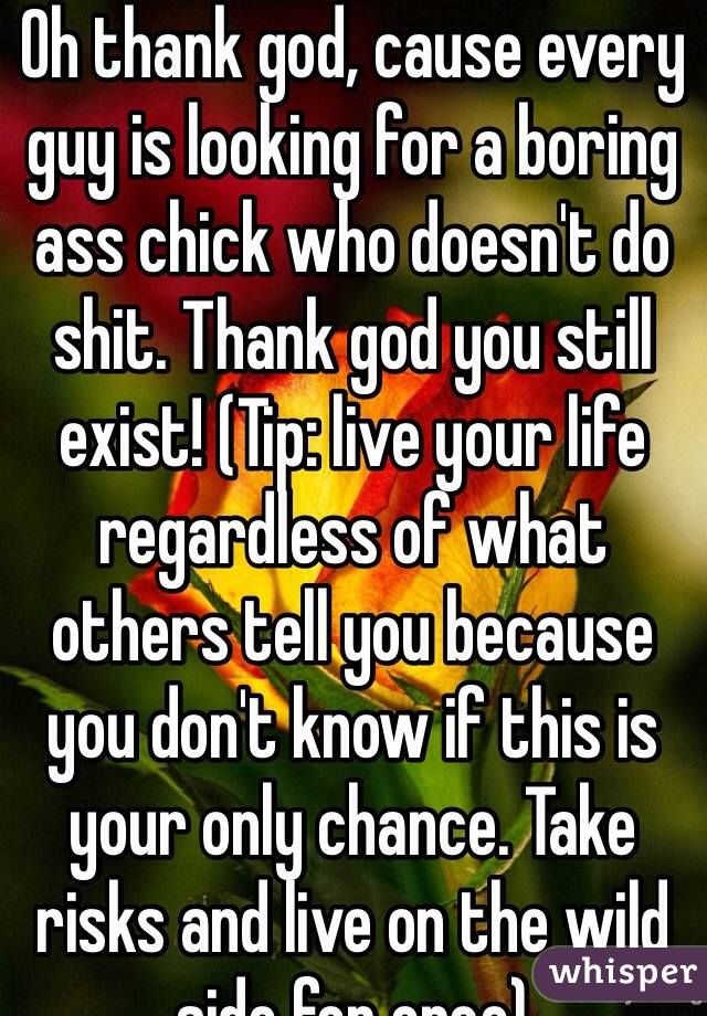 Oh thank god, cause every guy is looking for a boring ass chick who doesn't do shit. Thank god you still exist! (Tip: live your life regardless of what others tell you because you don't know if this is your only chance. Take risks and live on the wild side for once) 