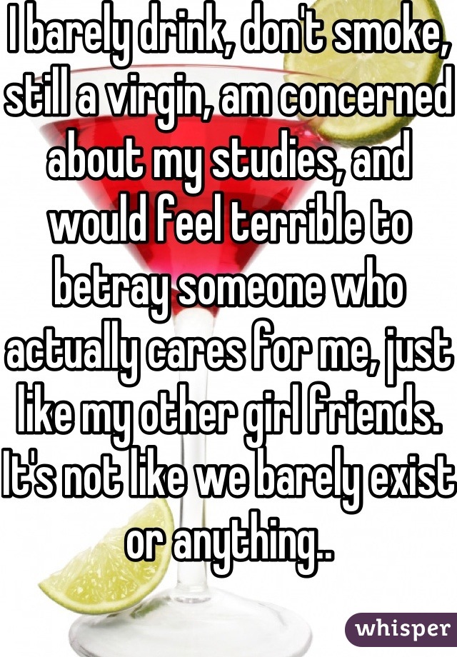 I barely drink, don't smoke, still a virgin, am concerned about my studies, and would feel terrible to betray someone who actually cares for me, just like my other girl friends. It's not like we barely exist or anything..