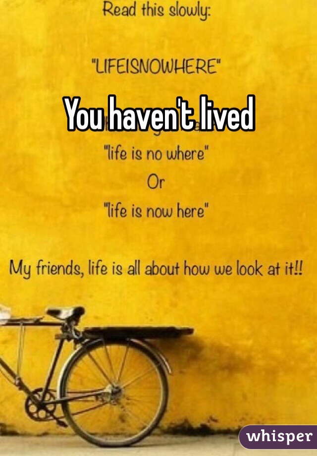 You haven't lived