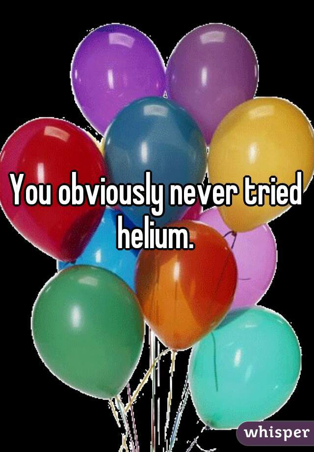 You obviously never tried helium. 