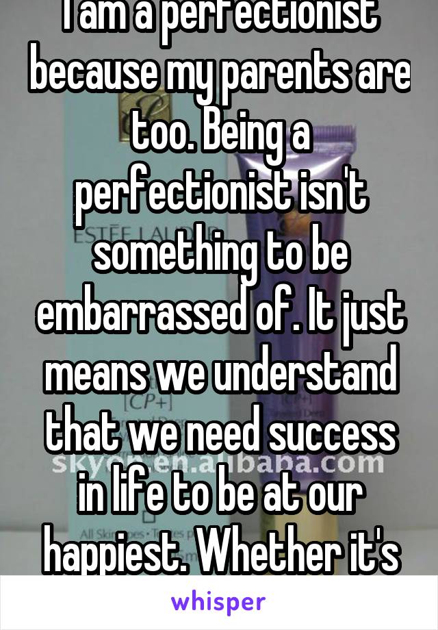 I am a perfectionist because my parents are too. Being a perfectionist isn't something to be embarrassed of. It just means we understand that we need success in life to be at our happiest. Whether it's our job or family.