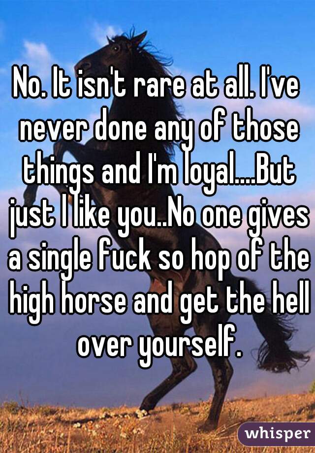 No. It isn't rare at all. I've never done any of those things and I'm loyal....But just l like you..No one gives a single fuck so hop of the high horse and get the hell over yourself.