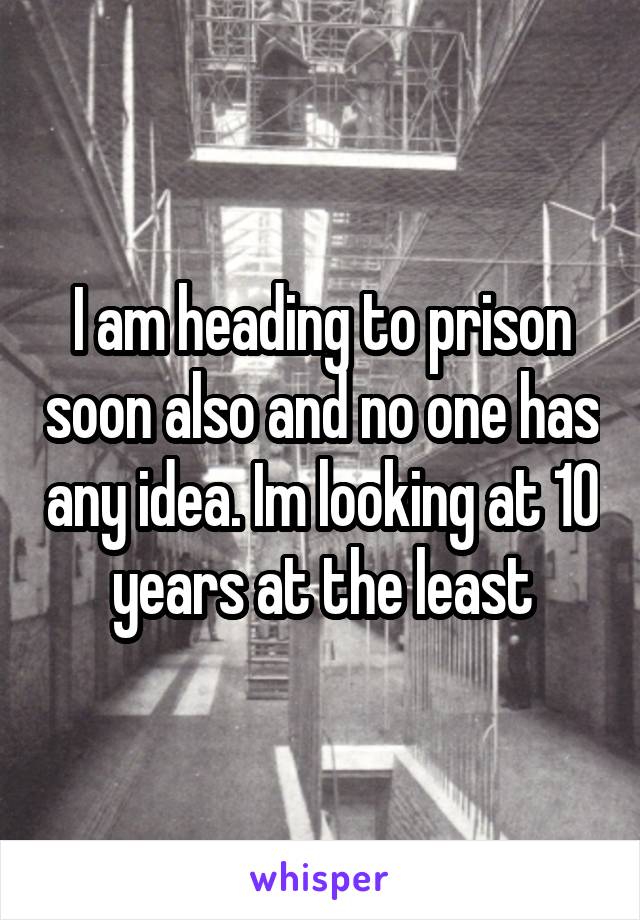 I am heading to prison soon also and no one has any idea. Im looking at 10 years at the least