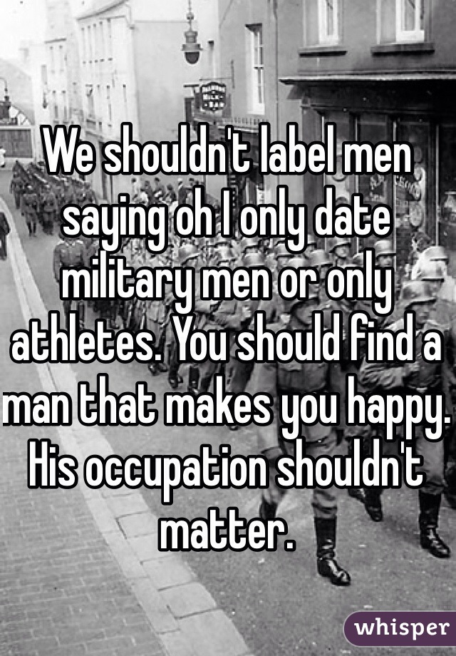 We shouldn't label men saying oh I only date military men or only athletes. You should find a man that makes you happy. His occupation shouldn't matter. 