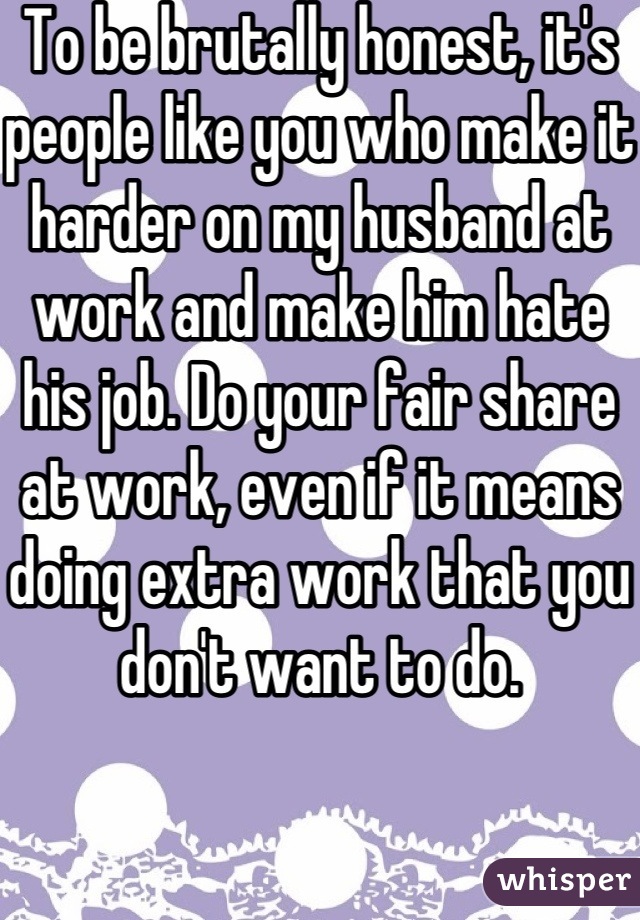 To be brutally honest, it's people like you who make it harder on my husband at work and make him hate his job. Do your fair share at work, even if it means doing extra work that you don't want to do.