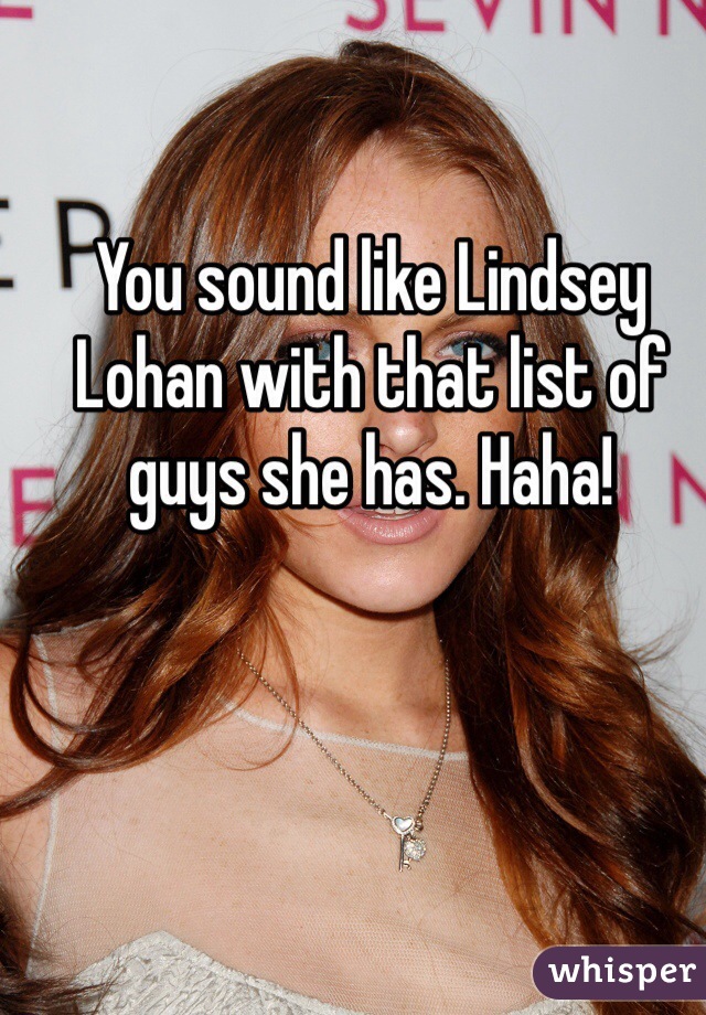 You sound like Lindsey Lohan with that list of guys she has. Haha!