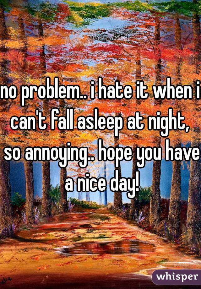 no problem.. i hate it when i can't fall asleep at night,  so annoying.. hope you have a nice day!