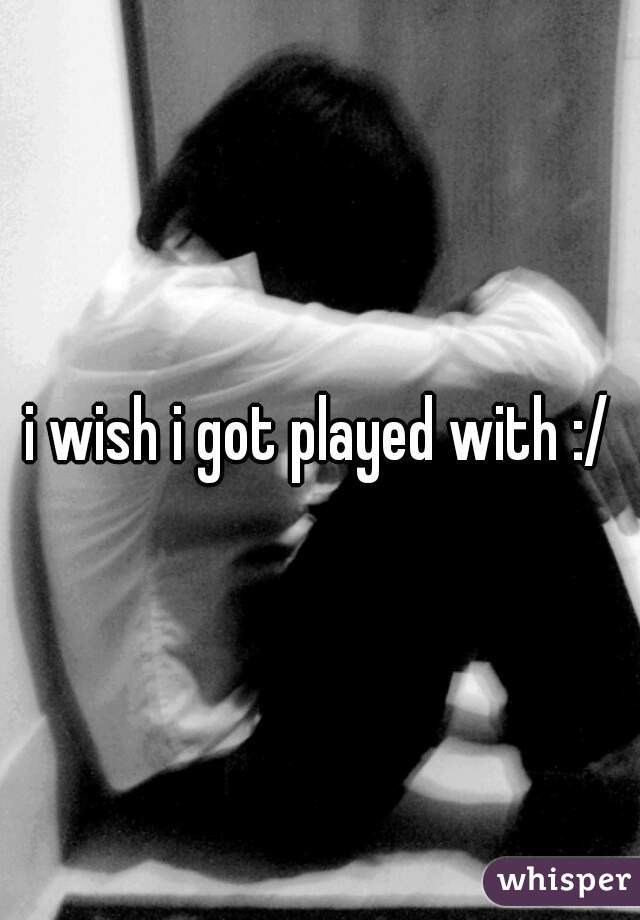 i wish i got played with :/