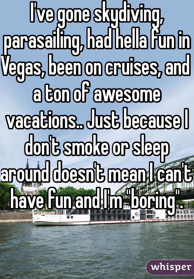 I've gone skydiving, parasailing, had hella fun in Vegas, been on cruises, and a ton of awesome vacations.. Just because I don't smoke or sleep around doesn't mean I can't have fun and I'm "boring".