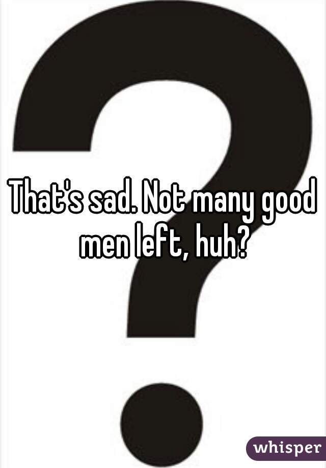 That's sad. Not many good men left, huh?