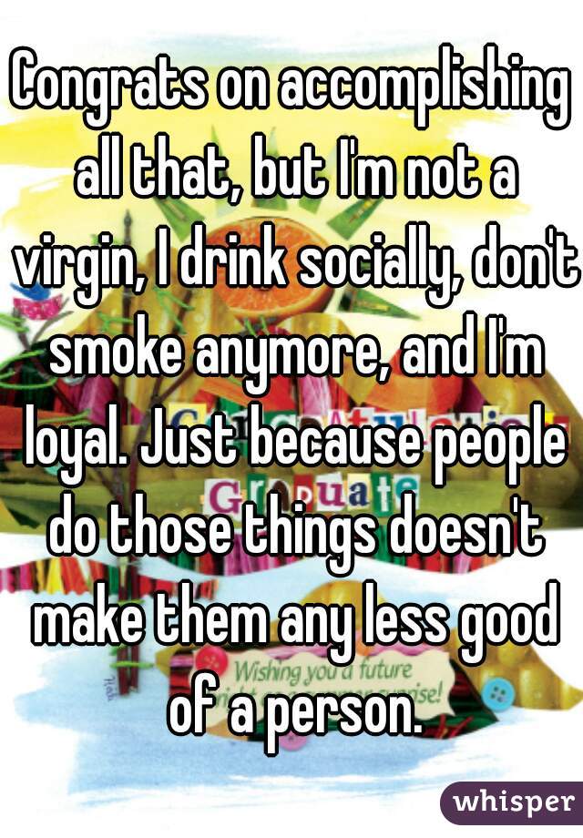 Congrats on accomplishing all that, but I'm not a virgin, I drink socially, don't smoke anymore, and I'm loyal. Just because people do those things doesn't make them any less good of a person.