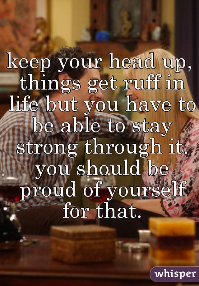 keep your head up, things get ruff in life but you have to be able to stay strong through it. you should be proud of yourself for that.