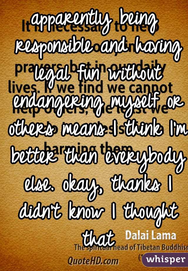 apparently being responsible and having legal fun without endangering myself or others means I think I'm better than everybody else. okay, thanks I didn't know I thought that