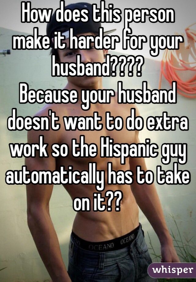 How does this person make it harder for your husband????
Because your husband doesn't want to do extra work so the Hispanic guy automatically has to take on it??