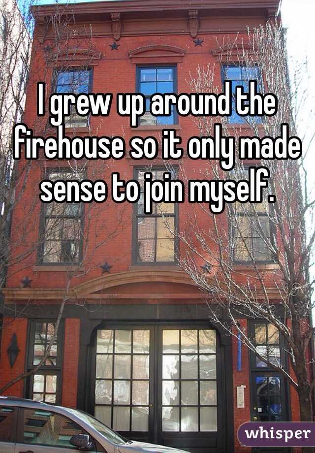 I grew up around the firehouse so it only made sense to join myself. 